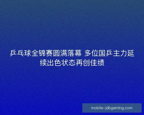 乒乓球全锦赛圆满落幕 多位国乒主力延续出色状态再创佳绩