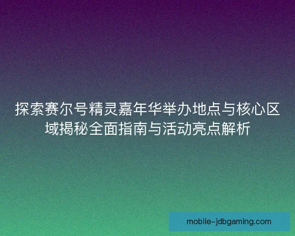 探索赛尔号精灵嘉年华举办地点与核心区域揭秘全面指南与活动亮点解析